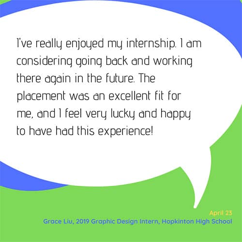Testimonial: I've really enjoyed my internship. I am considering going back and working there again in the future. The placement was an excellent fit for me, and I feel very lucky and happy to have had this experience! - Grace Liu, 2019 Graphic Design Intern, Hopkinton High School
