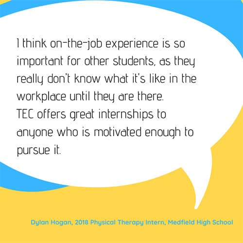 Testimonial: I think on-the-job experience is so important for other students, as they really don't know what it's like in the workplace until they are there. TEC offers great internships to anyone who is motivated enough to pursue it. - Dylan Hogan, 2018 Physical Therapy Intern, Medfield High School